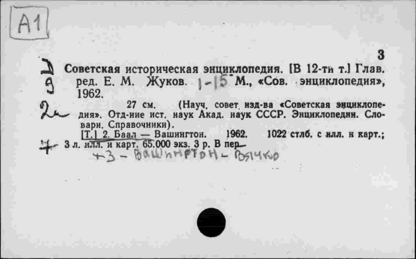 ﻿A1
ч	З
Д Советская историческая энциклопедия. IB 12-ти т.1 Глав.
А ред. Е. М. Жуков, і- Ь М.. «Сов. энциклопедия», J 1962.
tf)	27 см. (Науч, совет изд-ва «Советская эцциклопе-
Да— дня». Отд-ние ист. наук Акад, наук СССР. Энциклопедии. Словари. Справочники).
[TJ 2. Баал — Вашингтон. 1962.	1022 стлб. с илл. и карт.;
3 л. иЛл. и карт. 65'.000 экз. З р. В пер—